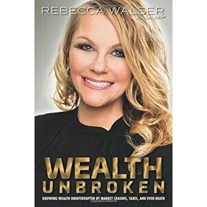 Wealth Unbroken: Growing Wealth Uninterupted by Market Crashes, Taxes, and Even Death, Paperback - Rebecca Walser imagine