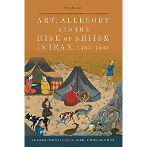 Art, Allegory and the Rise of Shi'Ism in Iran, 1487-1565, Paperback - Chad Kia imagine