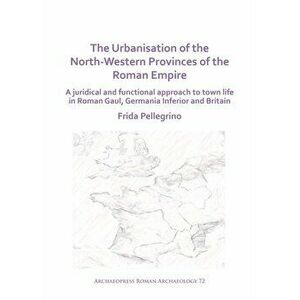 Urbanisation of the North-Western Provinces of the Roman Empire, Paperback - Frida Pellegrino imagine