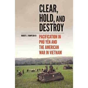 Clear, Hold, and Destroy. Pacification in Phu Yen and the American War in Vietnam, Hardback - Robert J. Thompson imagine