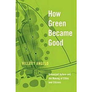 How Green Became Good. Urbanized Nature and the Making of Cities and Citizens, Hardback - Hillary Angelo imagine