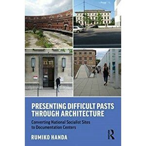 Presenting Difficult Pasts Through Architecture. Converting National Socialist Sites to Documentation Centers, Paperback - Rumiko Handa imagine