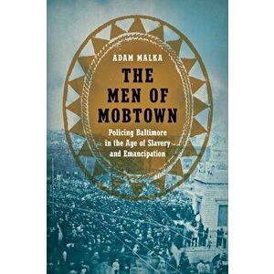 Men of Mobtown. Policing Baltimore in the Age of Slavery and Emancipation, Paperback - Adam Malka imagine