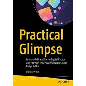 Practical Glimpse. Learn to Edit and Create Digital Photos and Art with This Powerful Open Source Image Editor, Paperback - Phillip Whitt imagine