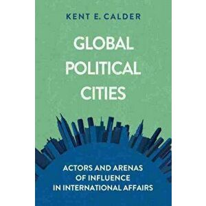 Global Political Cities. Actors and Arenas of Influence in International Affairs, Paperback - Kent E. Calder imagine