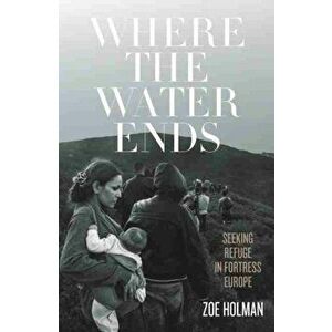 Where the Water Ends. Seeking Refuge in Fortress Europe, Paperback - Zoe Holman imagine