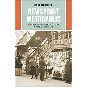 Newsprint Metropolis. City Papers and the Making of Modern Americans, Paperback - Julia Guarneri imagine