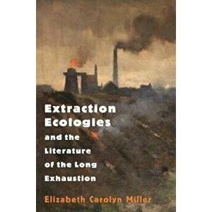 Extraction Ecologies and the Literature of the Long Exhaustion, Paperback - Elizabeth Carolyn Miller imagine
