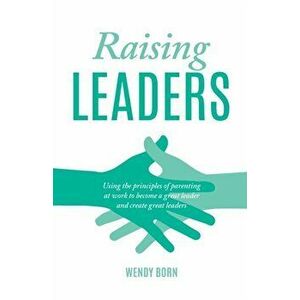 Raising Leaders. Using the principles of parenting at work to become a great leader and create great leaders, Paperback - Wendy Born imagine
