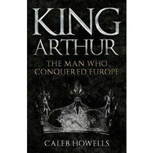 King Arthur. The Man Who Conquered Europe, Paperback - Caleb Howells imagine