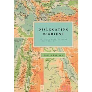 Dislocating the Orient. British Maps and the Making of the Middle East, 1854-1921, Paperback - Daniel Foliard imagine