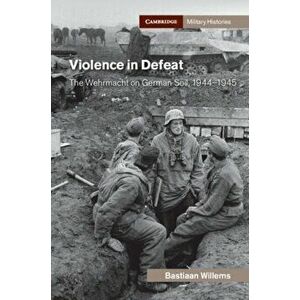 Violence in Defeat. The Wehrmacht on German Soil, 1944-1945, Hardback - Bastiaan Willems imagine
