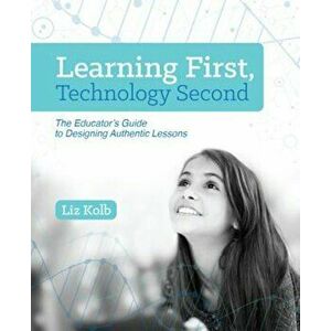 Learning First, Technology Second: The Educator's Guide to Designing Authentic Lessons, Paperback - Liz Kolb imagine