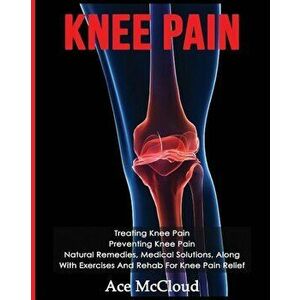 Knee Pain: Treating Knee Pain: Preventing Knee Pain: Natural Remedies, Medical Solutions, Along with Exercises and Rehab for Knee, Paperback - Ace McC imagine