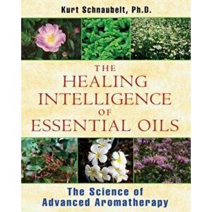 The Healing Intelligence of Essential Oils: The Science of Advanced Aromatherapy, Paperback - Kurt Schnaubelt imagine