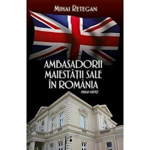 Ambasadorii maiestatii sale in Romania 1964-1970 - Mihai Retegan imagine