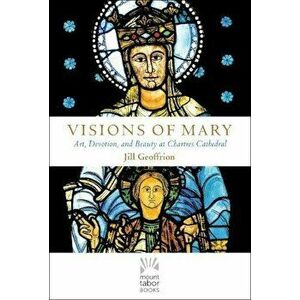 Visions of Mary: Art, Devotion, and Beauty at Chartres Cathedral, Hardcover - Jill Kimberly Hartw Geoffrion imagine