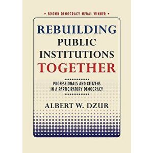 Rebuilding Public Institutions Together: Professionals and Citizens in a Participatory Democracy, Paperback - Albert W. Dzur imagine