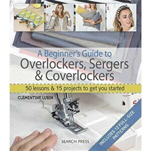 A Beginner's Guide to Overlockers, Sergers & Coverlockers: 50 Lessons and 15 Projects to Get You Started, Paperback - Clementine Lubin imagine