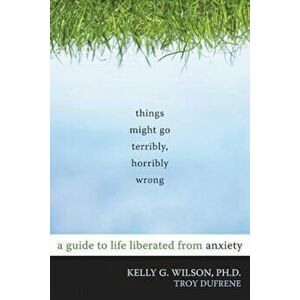 Things Might Go Terribly, Horribly Wrong: A Guide to Life Liberated from Anxiety, Paperback - Kelly G. Wilson imagine