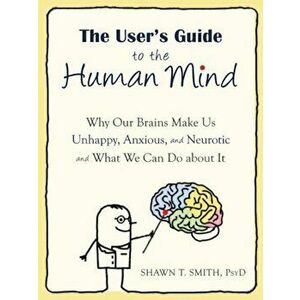 The User's Guide to the Human Mind: Why Our Brains Make Us Unhappy, Anxious, and Neurotic and What We Can Do about It, Paperback - Shawn T. Smith imagine