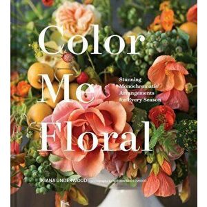 Color Me Floral: Stunning Monochromatic Arrangements for Every Season, Hardcover - Kiana Underwood imagine