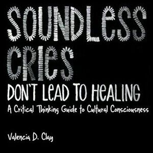 Soundless Cries Don't Lead to Healing: A Critical Thinking Guide to Cultural Consciousness, Paperback - Valencia D. Clay imagine