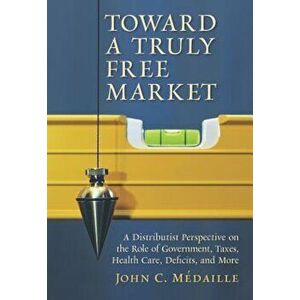 Toward a Truly Free Market: A Distributist Perspective on the Role of Government, Taxes, Health Care, Deficits, and More, Paperback - John C. Medaille imagine