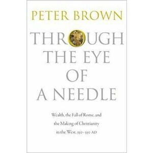 Through the Eye of a Needle: Wealth, the Fall of Rome, and the Making of Christianity in the West, 350-550 Ad, Paperback - Peter Brown imagine