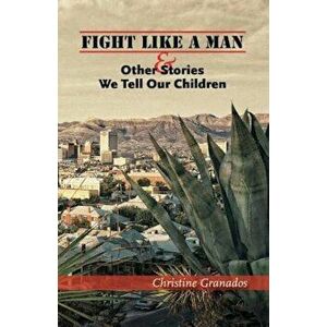 Fight Like a Man and Other Stories We Tell Our Children, Paperback - Christine Granados imagine