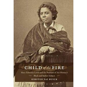 Child of the Fire: Mary Edmonia Lewis and the Problem of Art History's Black and Indian Subject, Paperback - Kirsten Buick imagine