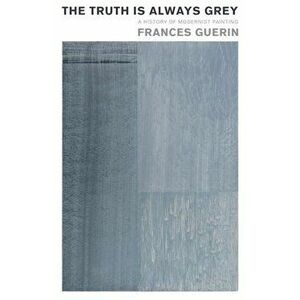 The Truth Is Always Grey: A History of Modernist Painting, Paperback - Frances Guerin imagine