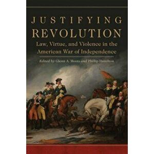 Justifying Revolution: Law, Virtue, and Violence in the American War of Independence, Hardcover - Glenn A. Moots imagine