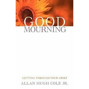 Good Mourning: Getting Through Your Grief, Paperback - Allan Hugh Jr. Cole imagine