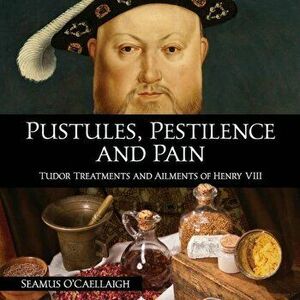 Pustules, Pestilence and Pain: Tudor Treatments and Ailments of Henry VIII, Paperback - Seamus O'Caellaigh imagine