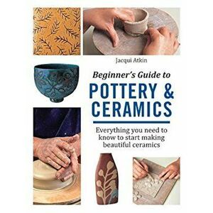 Beginner's Guide to Pottery and Ceramics: Everything You Need to Know to Start Making Beautiful Ceramics, Paperback - Atkin imagine
