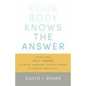 Your Body Knows the Answer: Using Your Felt Sense to Solve Problems, Effect Change, and Liberate Creativity, Paperback - David I. Rome imagine