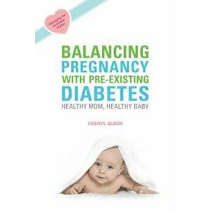 Balancing Pregnancy with Pre-Existing Diabetes: Healthy Mom, Healthy Baby, Paperback - Cheryl Alkon imagine