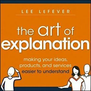 The Art of Explanation: Making Your Ideas, Products, and Services Easier to Understand, Paperback - Lee Lefever imagine