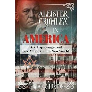 Aleister Crowley in America: Art, Espionage, and Sex Magick in the New World, Hardcover - Tobias Churton imagine