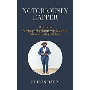 Notoriously Dapper: How to Be a Modern Gentleman with Manners, Style and Body Confidence, Paperback - Kelvin Davis imagine