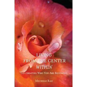 Living from the Center Within: Co-Creating Who You Are Becoming, Paperback - Michele Rae imagine
