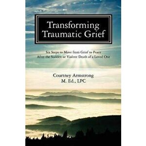 Transforming Traumatic Grief: Six Steps to Move from Grief to Peace After the Sudden or Violent Death of a Loved One, Paperback - Courtney M. Armstron imagine