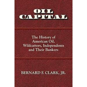 Oil Capital: The History of American Oil, Wildcatters, Independents and Their Bankers, Paperback - Bernard F. Clark imagine