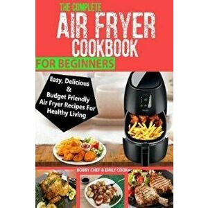 The Complete Air Fryer Cookbook for Beginners: Easy, Delicious and Budget Friendly Air Fryer Recipes for Healthy Living, Paperback - Bobby Chef imagine