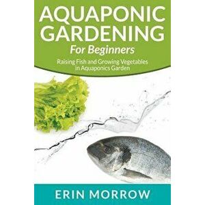Aquaponic Gardening for Beginners: Raising Fish and Growing Vegetables in Aquaponics Garden, Paperback - Erin Morrow imagine