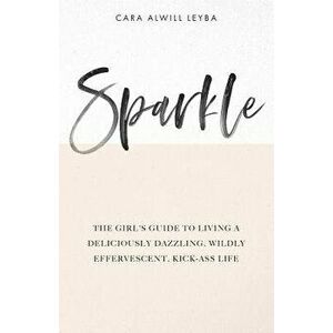 Sparkle: The Girl's Guide to Living a Deliciously Dazzling, Wildly Effervescent, Kick-Ass Life, Paperback - Cara Alwill Leyba imagine