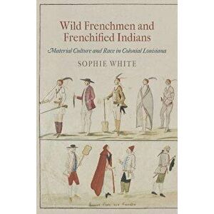 Wild Frenchmen and Frenchified Indians: Material Culture and Race in Colonial Louisiana, Paperback - Sophie White imagine