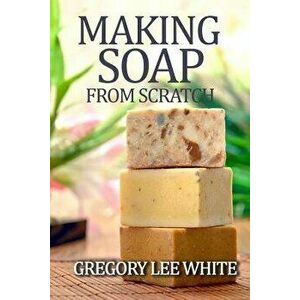 Making Soap from Scratch: How to Make Handmade Soap: A Beginners Guide and Beyond, Paperback (2nd Ed.) - Gregory Lee White imagine