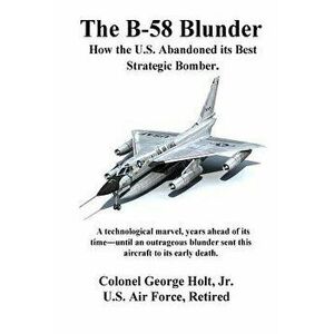 The B-58 Blunder: How the U.S. Abandoned Its Best Strategic Bomber., Paperback - Col George Holt Jr imagine